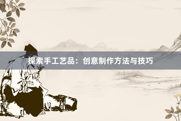 探索手工艺品：创意制作方法与技巧