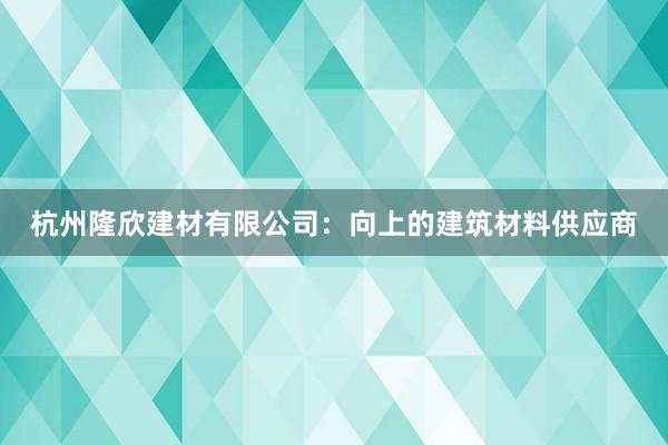 杭州隆欣建材有限公司：向上的建筑材料供应商